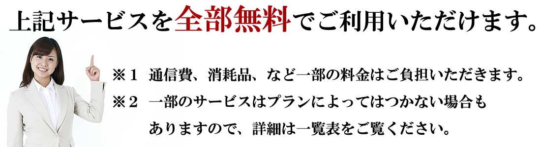 上記サービスを全部無料でご利用いただけます。
※1部分はリース代として月額料金が発生ます。
※２ビジネスフォンはプランによりつかない場合もあります。

